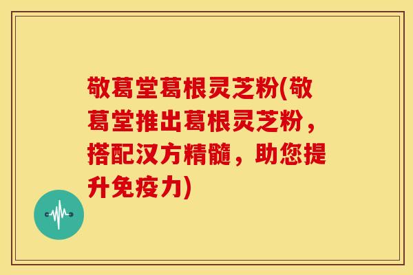 敬葛堂葛根灵芝粉(敬葛堂推出葛根灵芝粉,搭配汉方精髓,助您提升免疫力) 敬葛堂葛根灵芝粉(敬葛堂推出葛根灵芝粉,搭配汉方精髓,助您提升免疫力)