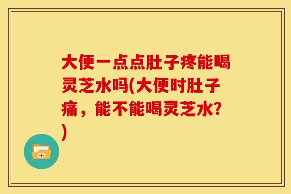 大便一点点肚子疼能喝灵芝水吗(大便时肚子痛,能不能喝灵芝水?) 大便一点点肚子疼能喝灵芝水吗(大便时肚子痛,能不能喝灵芝水?)