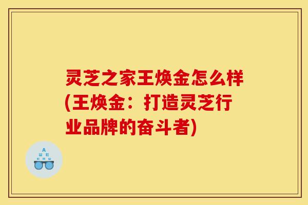 灵芝之家王焕金怎么样(王焕金:打造灵芝行业品牌的奋斗者) 灵芝之家王焕金怎么样(王焕金:打造灵芝行业品牌的奋斗者)