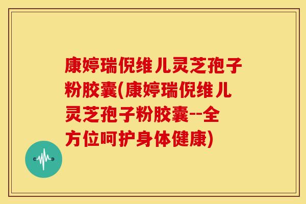 康婷瑞倪维儿灵芝孢子粉胶囊(康婷瑞倪维儿灵芝孢子粉胶囊--全方位呵护身体健康) 康婷瑞倪维儿灵芝孢子粉胶囊(康婷瑞倪维儿灵芝孢子粉胶囊--全方位呵护身体健康)