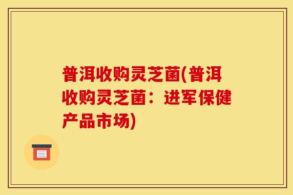 普洱收购灵芝菌(普洱收购灵芝菌:进军保健产品市场) 普洱收购灵芝菌(普洱收购灵芝菌:进军保健产品市场)