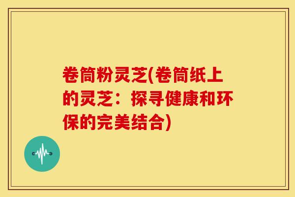 卷筒粉灵芝(卷筒纸上的灵芝:探寻健康和环保的完美结合) 卷筒粉灵芝(卷筒纸上的灵芝:探寻健康和环保的完美结合)