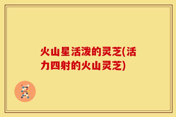 火山星活泼的灵芝(活力四射的火山灵芝) 火山星活泼的灵芝(活力四射的火山灵芝)