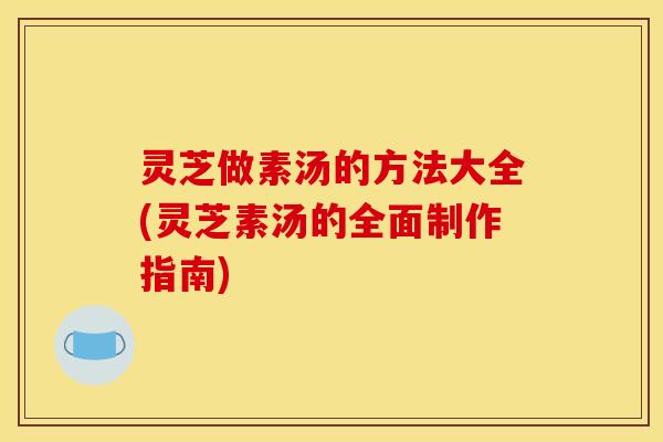 灵芝做素汤的方法大全(灵芝素汤的全面制作指南) 灵芝做素汤的方法大全(灵芝素汤的全面制作指南)