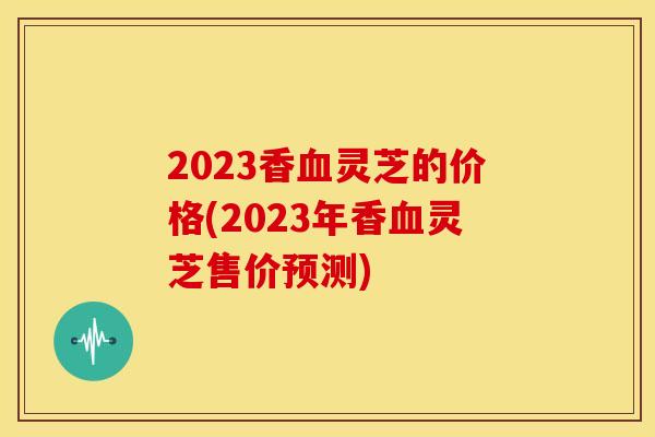2023香灵芝的价格(2023年香灵芝售价预测) 2023香灵芝的价格(2023年香灵芝售价预测)