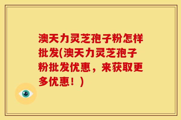 澳天力灵芝孢子粉怎样批发(澳天力灵芝孢子粉批发优惠，来获取更多优惠！)