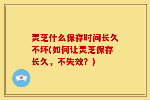 灵芝什么保存时间长久不坏(如何让灵芝保存长久，不失效？)
