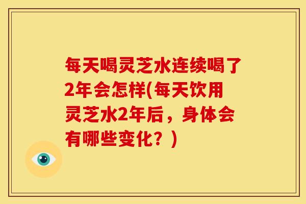 每天喝灵芝水连续喝了2年会怎样(每天饮用灵芝水2年后,身体会有哪些变化?) 每天喝灵芝水连续喝了2年会怎样(每天饮用灵芝水2年后,身体会有哪些变化?)