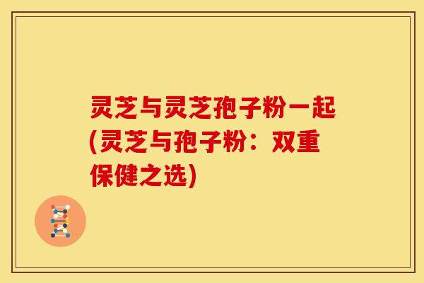 灵芝与灵芝孢子粉一起(灵芝与孢子粉:双重保健之选) 灵芝与灵芝孢子粉一起(灵芝与孢子粉:双重保健之选)