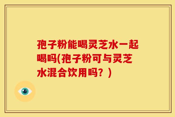 孢子粉能喝灵芝水一起喝吗(孢子粉可与灵芝水混合饮用吗?) 孢子粉能喝灵芝水一起喝吗(孢子粉可与灵芝水混合饮用吗?)