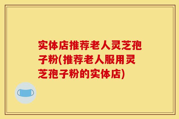 实体店推荐老人灵芝孢子粉(推荐老人服用灵芝孢子粉的实体店) 实体店推荐老人灵芝孢子粉(推荐老人服用灵芝孢子粉的实体店)
