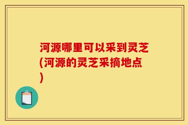 河源哪里可以采到灵芝(河源的灵芝采摘地点) 河源哪里可以采到灵芝(河源的灵芝采摘地点)