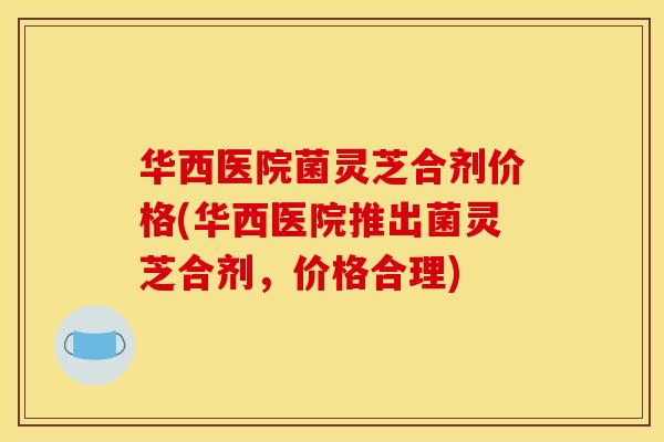 华西医院菌灵芝合剂价格(华西医院推出菌灵芝合剂，价格合理)