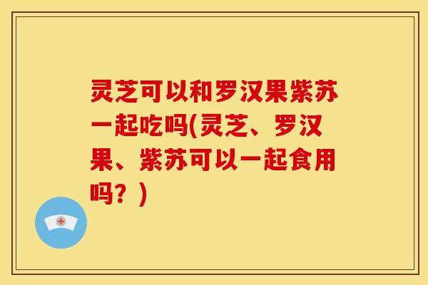 灵芝可以和罗汉果紫苏一起吃吗(灵芝、罗汉果、紫苏可以一起食用吗?) 灵芝可以和罗汉果紫苏一起吃吗(灵芝、罗汉果、紫苏可以一起食用吗?)