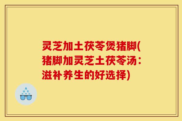 灵芝加土茯苓煲猪脚(猪脚加灵芝土茯苓汤:滋补养生的好选择) 灵芝加土茯苓煲猪脚(猪脚加灵芝土茯苓汤:滋补养生的好选择)