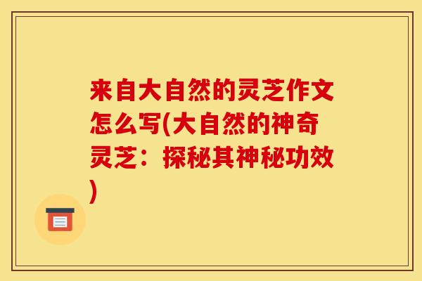 来自大自然的灵芝作文怎么写(大自然的神奇灵芝:探秘其神秘功效) 来自大自然的灵芝作文怎么写(大自然的神奇灵芝:探秘其神秘功效)