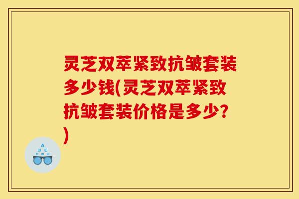灵芝双萃紧致抗皱套装多少钱(灵芝双萃紧致抗皱套装价格是多少？)