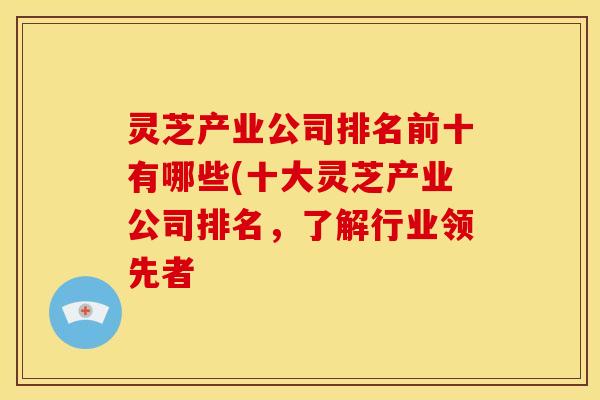 灵芝产业公司排名前十有哪些(十大灵芝产业公司排名,了解行业领先者 灵芝产业公司排名前十有哪些(十大灵芝产业公司排名,了解行业领先者