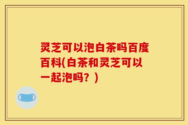 灵芝可以泡白茶吗百度百科(白茶和灵芝可以一起泡吗？)