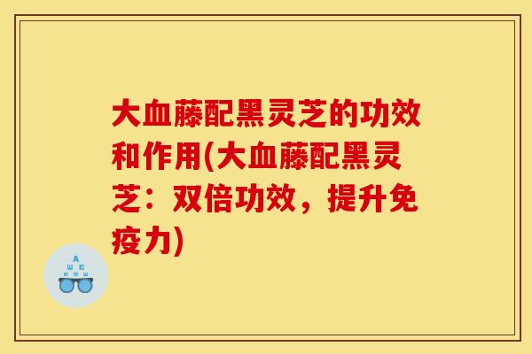 大藤配黑灵芝的功效和作用(大藤配黑灵芝:双倍功效,提升免疫力) 大藤配黑灵芝的功效和作用(大藤配黑灵芝:双倍功效,提升免疫力)