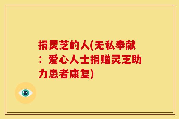 捐灵芝的人(无私奉献:爱心人士捐赠灵芝助力患者康复) 捐灵芝的人(无私奉献:爱心人士捐赠灵芝助力患者康复)