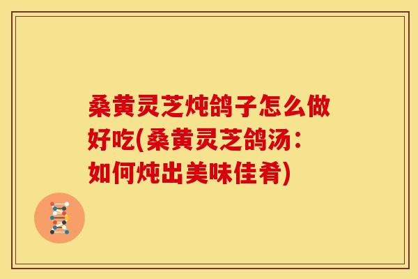 桑黄灵芝炖鸽子怎么做好吃(桑黄灵芝鸽汤:如何炖出美味佳肴) 桑黄灵芝炖鸽子怎么做好吃(桑黄灵芝鸽汤:如何炖出美味佳肴)