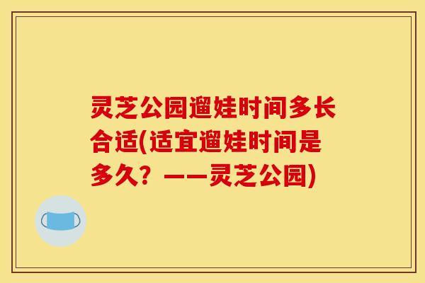 灵芝公园遛娃时间多长合适(适宜遛娃时间是多久?——灵芝公园) 灵芝公园遛娃时间多长合适(适宜遛娃时间是多久?——灵芝公园)