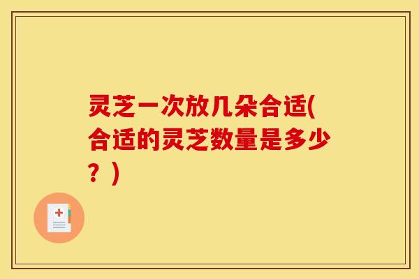灵芝一次放几朵合适(合适的灵芝数量是多少?) 灵芝一次放几朵合适(合适的灵芝数量是多少?)