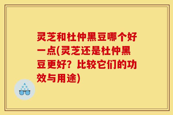 灵芝和杜仲黑豆哪个好一点(灵芝还是杜仲黑豆更好?比较它们的功效与用途) 灵芝和杜仲黑豆哪个好一点(灵芝还是杜仲黑豆更好?比较它们的功效与用途)