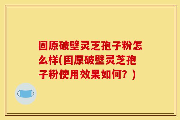 固原破壁灵芝孢子粉怎么样(固原破壁灵芝孢子粉使用效果如何?) 固原破壁灵芝孢子粉怎么样(固原破壁灵芝孢子粉使用效果如何?)