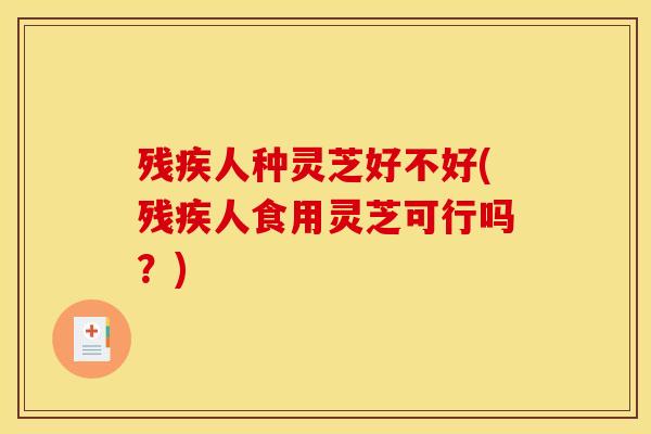 残疾人种灵芝好不好(残疾人食用灵芝可行吗?) 残疾人种灵芝好不好(残疾人食用灵芝可行吗?)