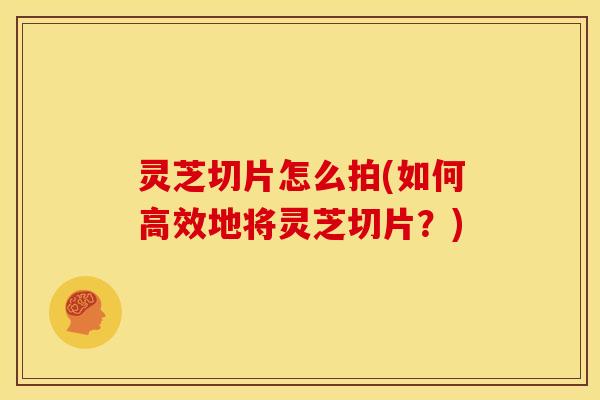 灵芝切片怎么拍(如何高效地将灵芝切片?) 灵芝切片怎么拍(如何高效地将灵芝切片?)