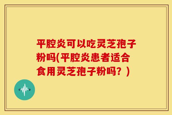 平腔炎可以吃灵芝孢子粉吗(平腔炎患者适合食用灵芝孢子粉吗?) 平腔炎可以吃灵芝孢子粉吗(平腔炎患者适合食用灵芝孢子粉吗?)