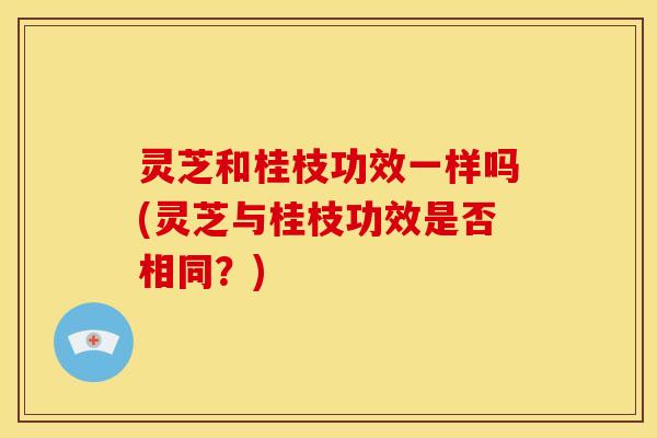 灵芝和桂枝功效一样吗(灵芝与桂枝功效是否相同?) 灵芝和桂枝功效一样吗(灵芝与桂枝功效是否相同?)