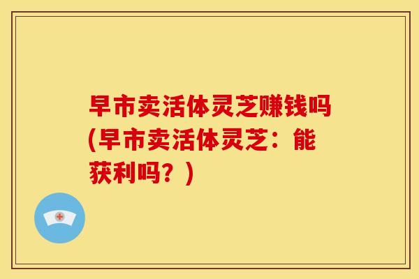 早市卖活体灵芝赚钱吗(早市卖活体灵芝:能获利吗?) 早市卖活体灵芝赚钱吗(早市卖活体灵芝:能获利吗?)