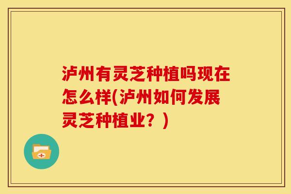 泸州有灵芝种植吗现在怎么样(泸州如何发展灵芝种植业?) 泸州有灵芝种植吗现在怎么样(泸州如何发展灵芝种植业?)