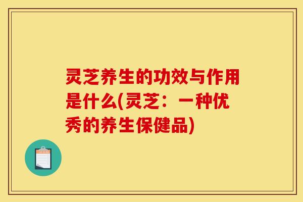 灵芝养生的功效与作用是什么(灵芝:一种优秀的养生保健品) 灵芝养生的功效与作用是什么(灵芝:一种优秀的养生保健品)