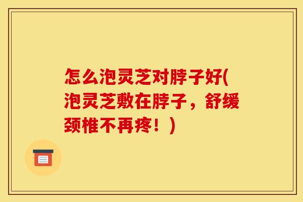 怎么泡灵芝对脖子好(泡灵芝敷在脖子,舒缓颈椎不再疼!) 怎么泡灵芝对脖子好(泡灵芝敷在脖子,舒缓颈椎不再疼!)