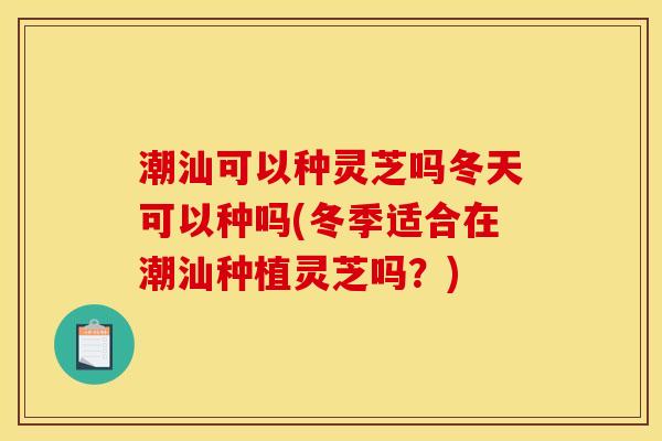 潮汕可以种灵芝吗冬天可以种吗(冬季适合在潮汕种植灵芝吗?) 潮汕可以种灵芝吗冬天可以种吗(冬季适合在潮汕种植灵芝吗?)