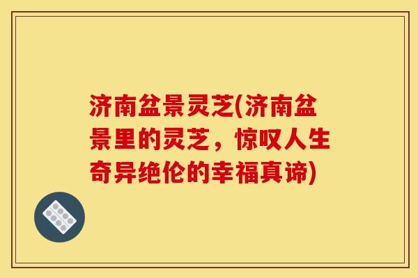 济南盆景灵芝(济南盆景里的灵芝,惊叹人生奇异绝伦的幸福真谛) 济南盆景灵芝(济南盆景里的灵芝,惊叹人生奇异绝伦的幸福真谛)