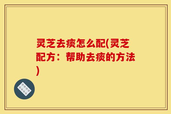 灵芝去痰怎么配(灵芝配方:帮助去痰的方法) 灵芝去痰怎么配(灵芝配方:帮助去痰的方法)