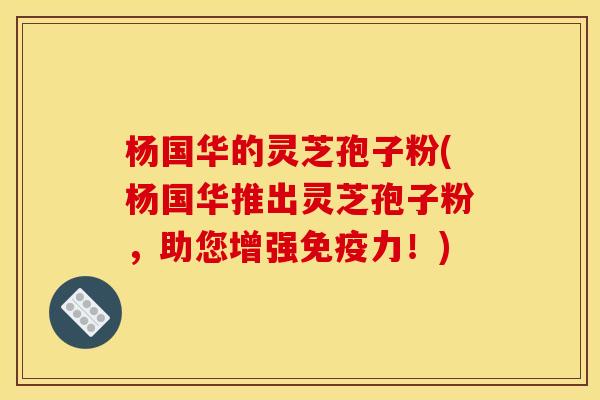 杨国华的灵芝孢子粉(杨国华推出灵芝孢子粉,助您增强免疫力!) 杨国华的灵芝孢子粉(杨国华推出灵芝孢子粉,助您增强免疫力!)