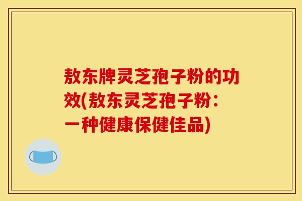 敖东牌灵芝孢子粉的功效(敖东灵芝孢子粉:一种健康保健佳品) 敖东牌灵芝孢子粉的功效(敖东灵芝孢子粉:一种健康保健佳品)