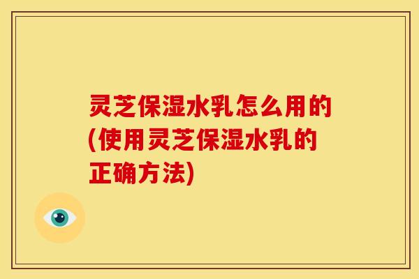灵芝保湿水乳怎么用的(使用灵芝保湿水乳的正确方法) 灵芝保湿水乳怎么用的(使用灵芝保湿水乳的正确方法)