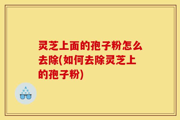 灵芝上面的孢子粉怎么去除(如何去除灵芝上的孢子粉) 灵芝上面的孢子粉怎么去除(如何去除灵芝上的孢子粉)