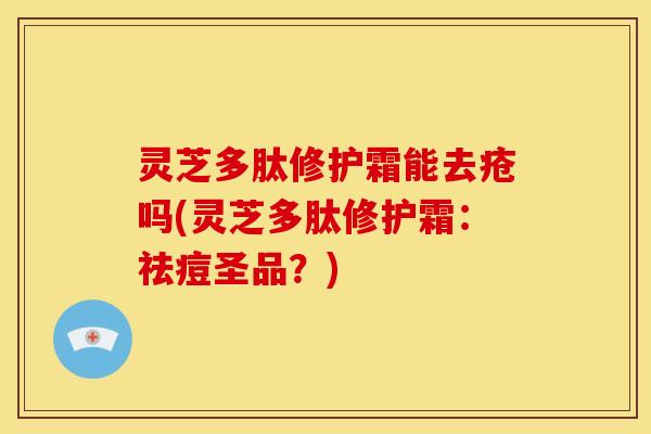 灵芝多肽修护霜能去疮吗(灵芝多肽修护霜:祛痘圣品?) 灵芝多肽修护霜能去疮吗(灵芝多肽修护霜:祛痘圣品?)