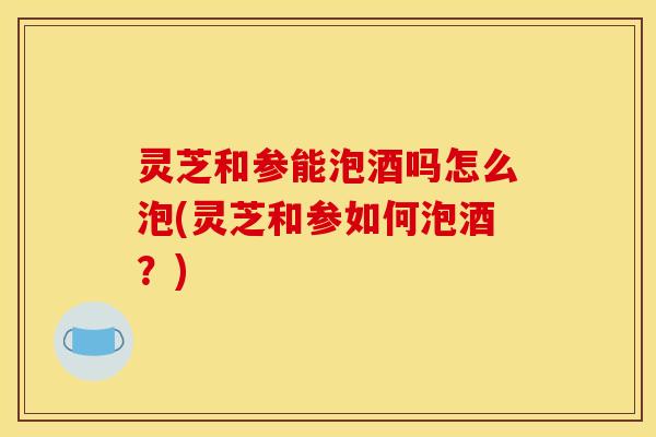 灵芝和参能泡酒吗怎么泡(灵芝和参如何泡酒?) 灵芝和参能泡酒吗怎么泡(灵芝和参如何泡酒?)