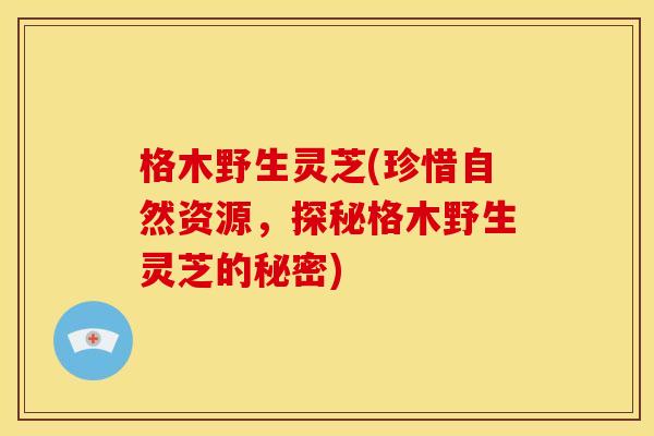 格木野生灵芝(珍惜自然资源,探秘格木野生灵芝的秘密) 格木野生灵芝(珍惜自然资源,探秘格木野生灵芝的秘密)