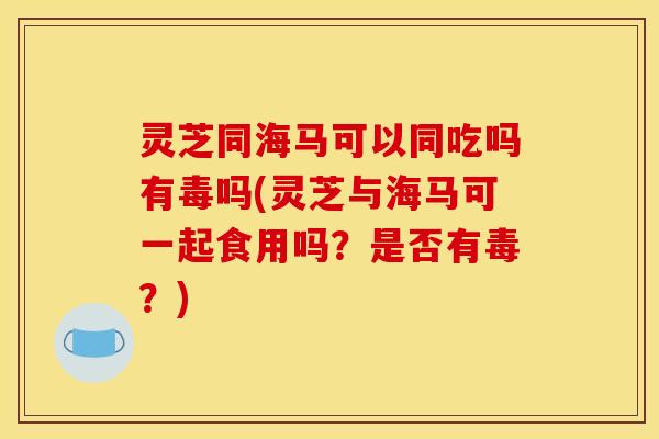 灵芝同海马可以同吃吗有毒吗(灵芝与海马可一起食用吗?是否有毒?) 灵芝同海马可以同吃吗有毒吗(灵芝与海马可一起食用吗?是否有毒?)