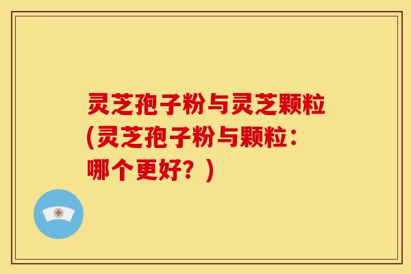 灵芝孢子粉与灵芝颗粒(灵芝孢子粉与颗粒:哪个更好?) 灵芝孢子粉与灵芝颗粒(灵芝孢子粉与颗粒:哪个更好?)